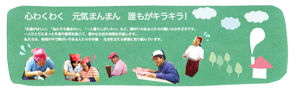 心わくわく 元気まんまん 誰もがキラキラ! 「友達がほしい」「私たちも働きたい」「一人暮らしがしたい」など、障がいのある人たちの願いはさまざまです。一人ひとりにあった作業や療育を通じて、豊かな生活の実現を目指します。私たちは、地域の中で障がいのある人たちの労働・生活を支える事業に取り組んでいます。